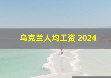 乌克兰人均工资 2024